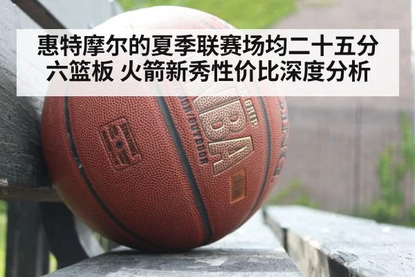 惠特摩尔的夏季联赛场均二十五分六篮板 火箭新秀性价比深度分析 - huatihui