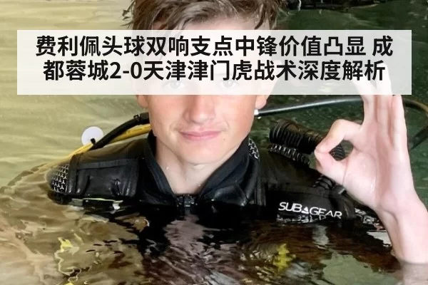 费利佩头球双响支点中锋价值凸显 成都蓉城2-0天津津门虎战术深度解析 - huatihui