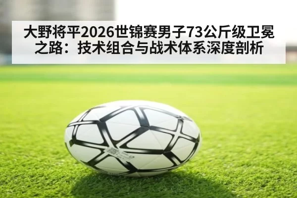 大野将平2026世锦赛男子73公斤级卫冕之路：技术组合与战术体系深度剖析 - huatihui