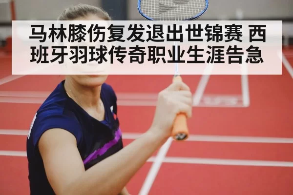马林膝伤复发退出世锦赛 西班牙羽球传奇职业生涯告急 - huatihui