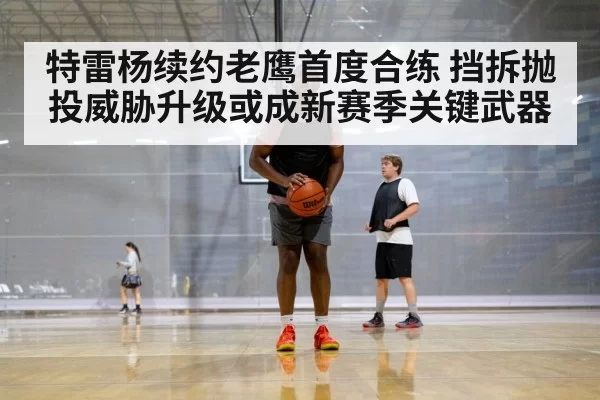 特雷杨续约老鹰首度合练 挡拆抛投威胁升级或成新赛季关键武器
