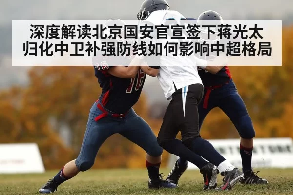深度解读北京国安官宣签下蒋光太 归化中卫补强防线如何影响中超格局