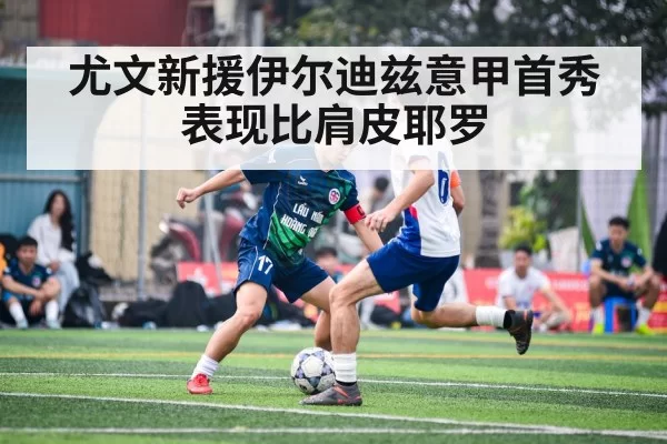 尤文新援伊尔迪兹意甲首秀 表现比肩皮耶罗