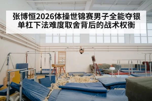 张博恒2026体操世锦赛男子全能夺银 单杠下法难度取舍背后的战术权衡