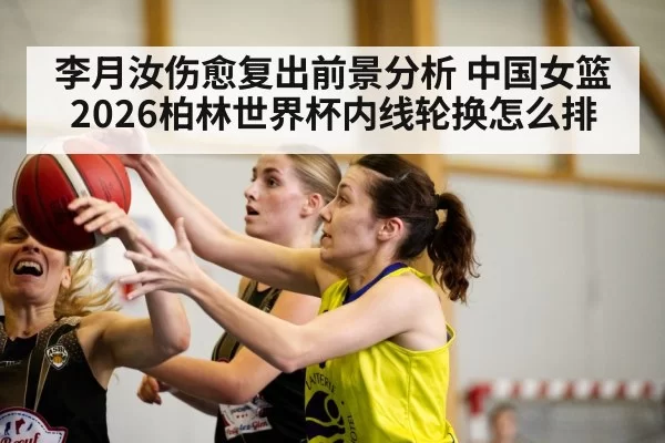 李月汝伤愈复出前景分析 中国女篮2026柏林世界杯内线轮换怎么排